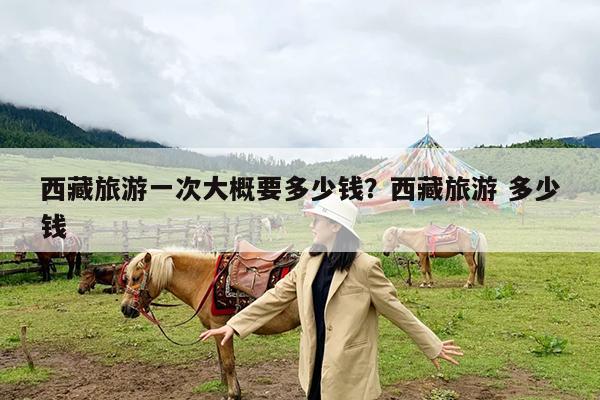 西藏旅游一次大概要多少钱?西藏旅游 多少钱