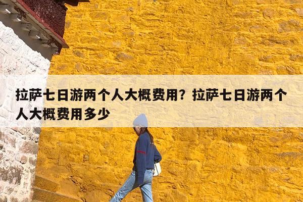 拉萨七日游两个人大概费用?拉萨七日游两个人大概费用多少