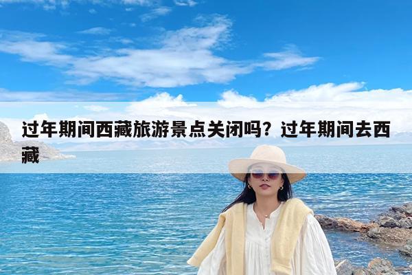 过年期间西藏旅游景点关闭吗?过年期间去西藏