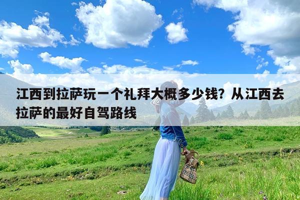 江西到拉萨玩一个礼拜大概多少钱?从江西去拉萨的最好自驾路线