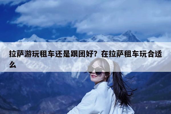 拉萨游玩租车还是跟团好?在拉萨租车玩合适么