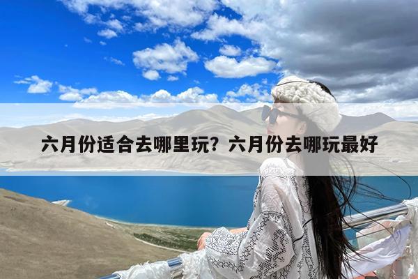 六月份适合去哪里玩?六月份去哪玩最好