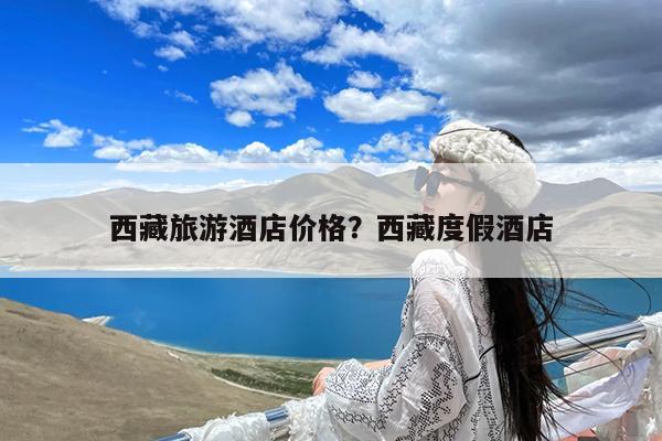 西藏旅游酒店价格?西藏度假酒店