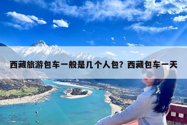 西藏旅游包车一般是几个人包?西藏包车一天