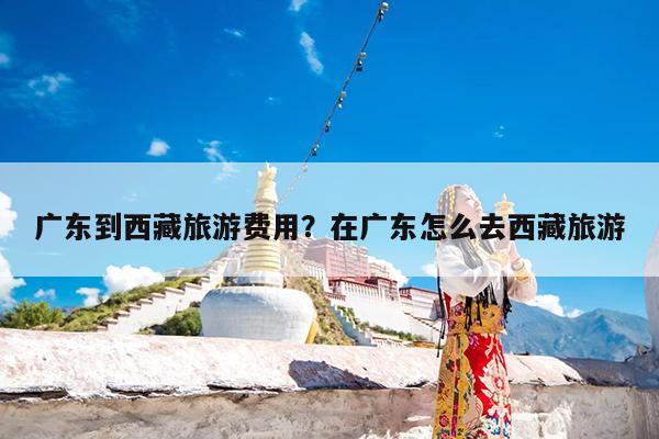广东到西藏旅游费用?在广东怎么去西藏旅游