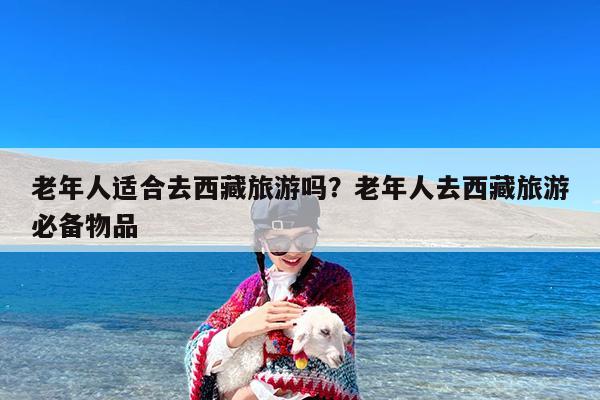 老年人适合去西藏旅游吗?老年人去西藏旅游必备物品