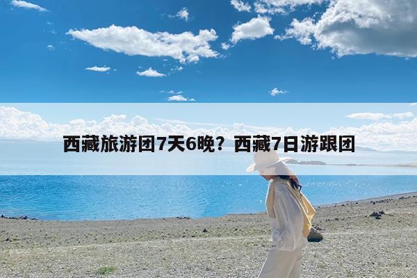 西藏旅游团7天6晚?西藏7日游跟团
