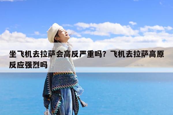 坐飞机去拉萨会高反严重吗?飞机去拉萨高原反应强烈吗