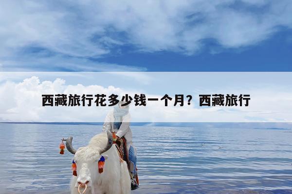 西藏旅行花多少钱一个月?西藏旅行