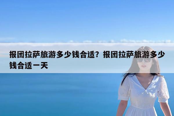 报团拉萨旅游多少钱合适?报团拉萨旅游多少钱合适一天