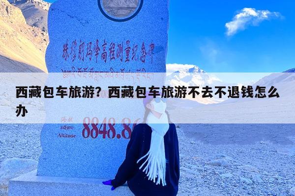 西藏包车旅游?西藏包车旅游不去不退钱怎么办
