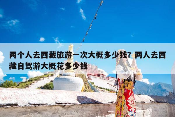 两个人去西藏旅游一次大概多少钱?两人去西藏自驾游大概花多少钱