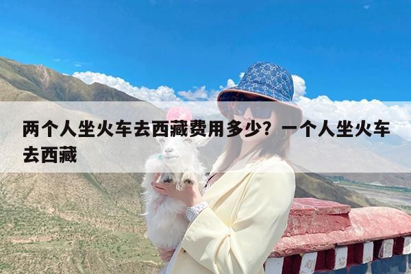 两个人坐火车去西藏费用多少?一个人坐火车去西藏