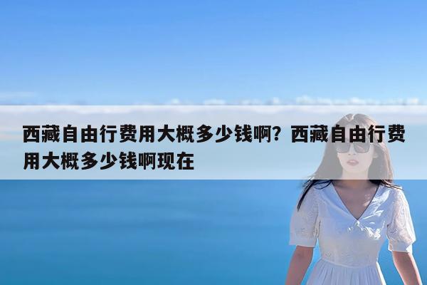 西藏自由行费用大概多少钱啊?西藏自由行费用大概多少钱啊现在