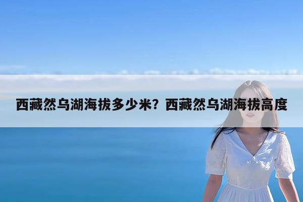 西藏然乌湖海拔多少米?西藏然乌湖海拔高度