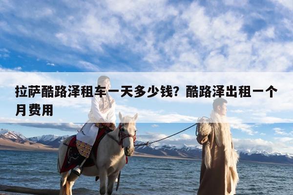 拉萨酷路泽租车一天多少钱?酷路泽出租一个月费用