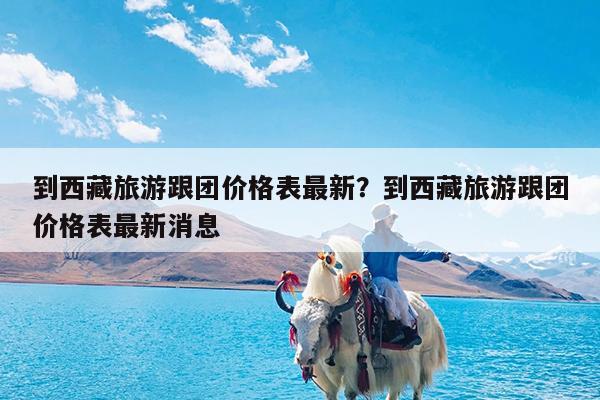 到西藏旅游跟团价格表最新?到西藏旅游跟团价格表最新消息