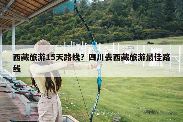 西藏旅游15天路线?四川去西藏旅游最佳路线