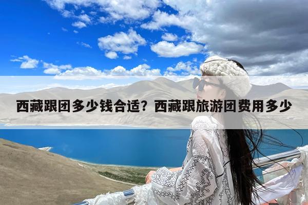 西藏跟团多少钱合适?西藏跟旅游团费用多少