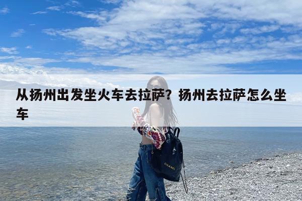 从扬州出发坐火车去拉萨?扬州去拉萨怎么坐车