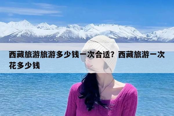 西藏旅游旅游多少钱一次合适?西藏旅游一次花多少钱