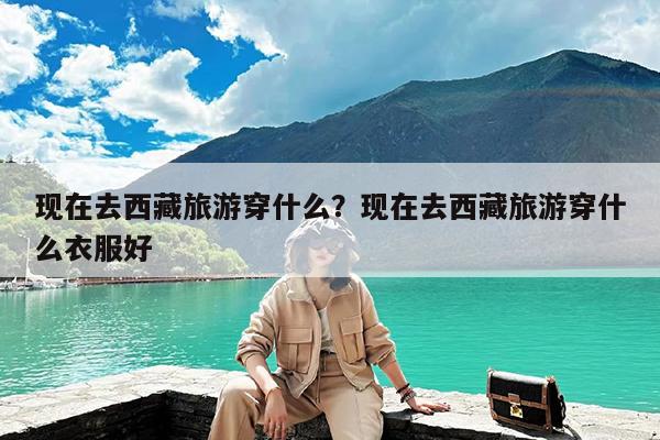 现在去西藏旅游穿什么?现在去西藏旅游穿什么衣服好