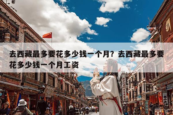 去西藏最多要花多少钱一个月?去西藏最多要花多少钱一个月工资