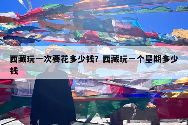 西藏玩一次要花多少钱?西藏玩一个星期多少钱