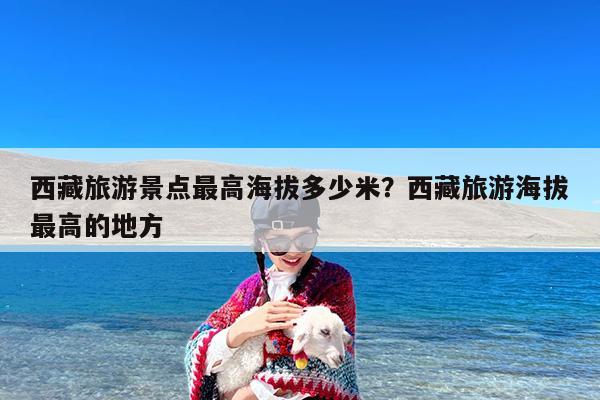西藏旅游景点最高海拔多少米?西藏旅游海拔最高的地方
