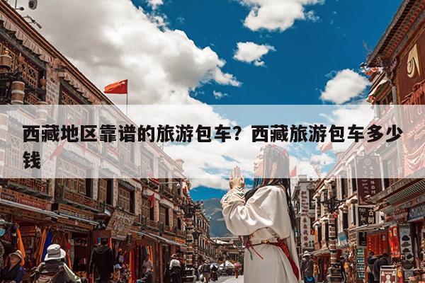 西藏地区靠谱的旅游包车?西藏旅游包车多少钱
