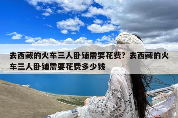 去西藏的火车三人卧铺需要花费?去西藏的火车三人卧铺需要花费多少钱