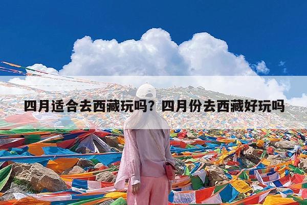 四月适合去西藏玩吗?四月份去西藏好玩吗