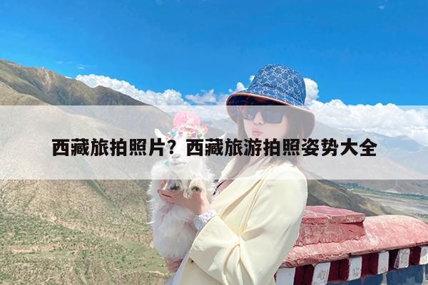 西藏旅拍照片?西藏旅游拍照姿势大全
