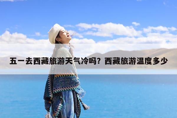 五一去西藏旅游天气冷吗?西藏旅游温度多少