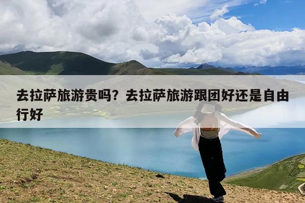 去拉萨旅游贵吗?去拉萨旅游跟团好还是自由行好