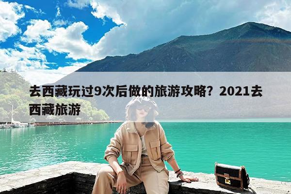 去西藏玩过9次后做的旅游攻略?2021去西藏旅游