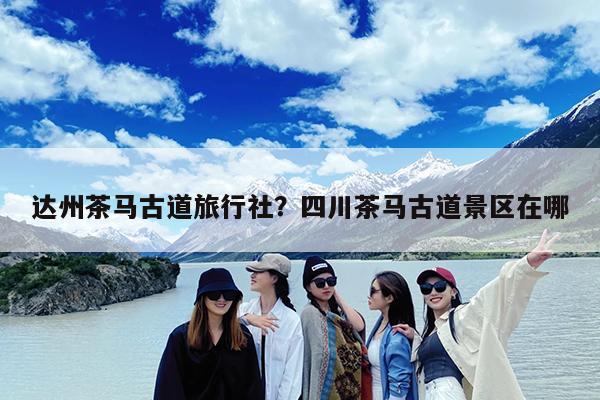 达州茶马古道旅行社?四川茶马古道景区在哪