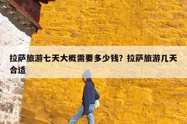 拉萨旅游七天大概需要多少钱?拉萨旅游几天合适