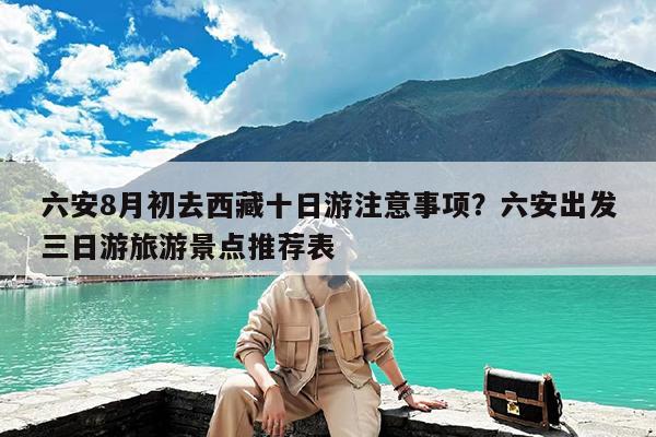 六安8月初去西藏十日游注意事项?六安出发三日游旅游景点推荐表
