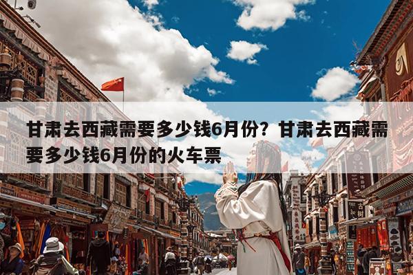 甘肃去西藏需要多少钱6月份?甘肃去西藏需要多少钱6月份的火车票