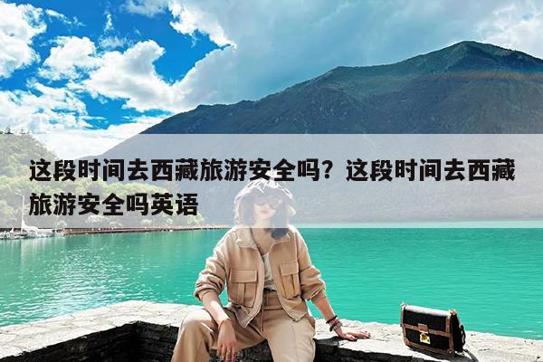 这段时间去西藏旅游安全吗?这段时间去西藏旅游安全吗英语