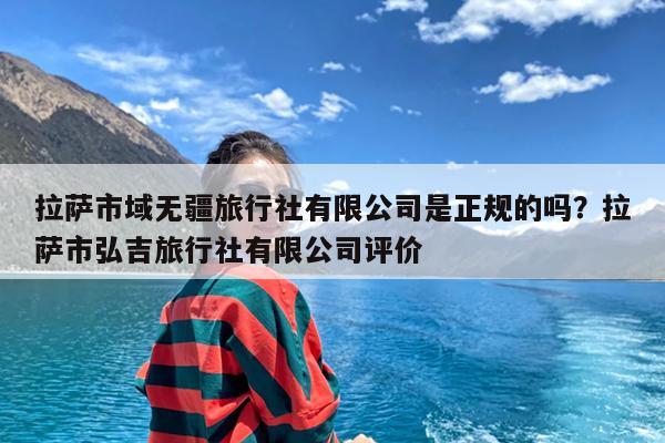 拉萨市域无疆旅行社有限公司是正规的吗?拉萨市弘吉旅行社有限公司评价