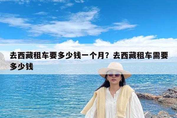 去西藏租车要多少钱一个月?去西藏租车需要多少钱