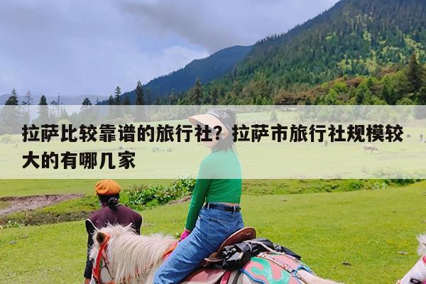 拉萨比较靠谱的旅行社?拉萨市旅行社规模较大的有哪几家