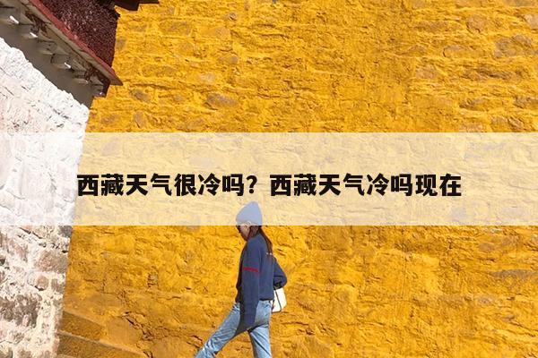 西藏天气很冷吗?西藏天气冷吗现在