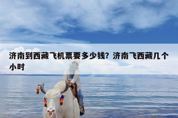 济南到西藏飞机票要多少钱?济南飞西藏几个小时