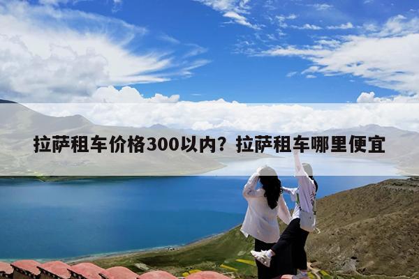 拉萨租车价格300以内?拉萨租车哪里便宜
