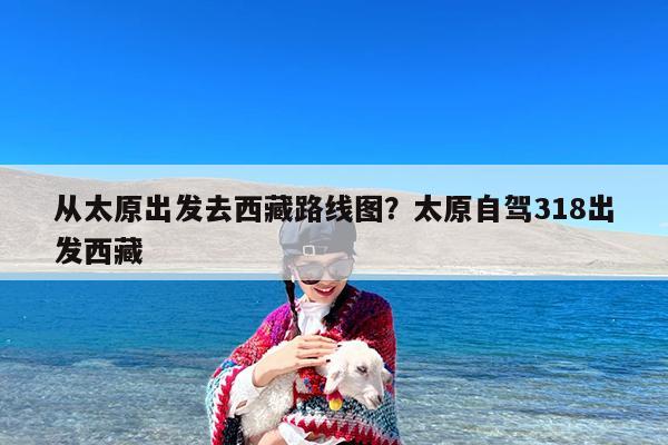 从太原出发去西藏路线图?太原自驾318出发西藏