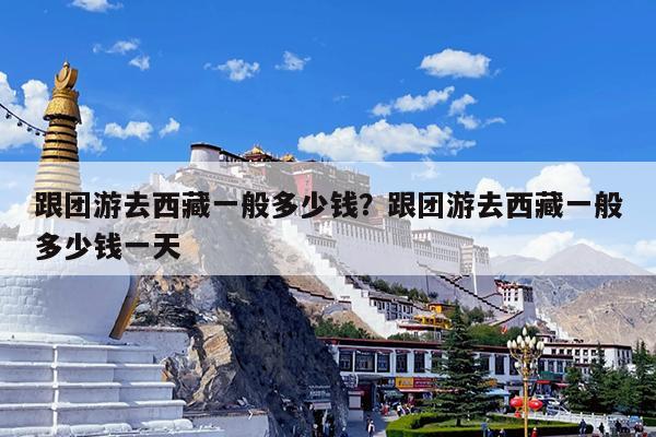 跟团游去西藏一般多少钱?跟团游去西藏一般多少钱一天