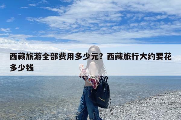 西藏旅游全部费用多少元?西藏旅行大约要花多少钱
